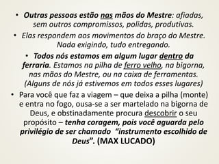 • Outras pessoas estão nas mãos do Mestre: afiadas,
sem outros compromissos, polidas, produtivas.
• Elas respondem aos movimentos do braço do Mestre.
Nada exigindo, tudo entregando.
• Todos nós estamos em algum lugar dentro da
ferraria. Estamos na pilha de ferro velho, na bigorna,
nas mãos do Mestre, ou na caixa de ferramentas.
(Alguns de nós já estivemos em todos esses lugares)
• Para você que faz a viagem – que deixa a pilha (monte)
e entra no fogo, ousa-se a ser martelado na bigorna de
Deus, e obstinadamente procura descobrir o seu
propósito – tenha coragem, pois você aguarda pelo
privilégio de ser chamado “instrumento escolhido de
Deus”. (MAX LUCADO)
 