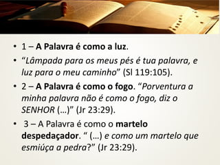 A PALAVRA DE DEUS
• 1 – A Palavra é como a luz.
• “Lâmpada para os meus pés é tua palavra, e
luz para o meu caminho” (Sl 119:105).
• 2 – A Palavra é como o fogo. “Porventura a
minha palavra não é como o fogo, diz o
SENHOR (…)” (Jr 23:29).
• 3 – A Palavra é como o martelo
despedaçador. “ (…) e como um martelo que
esmiúça a pedra?” (Jr 23:29).
 