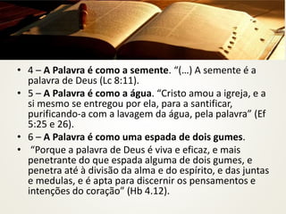 • 4 – A Palavra é como a semente. “(…) A semente é a
palavra de Deus (Lc 8:11).
• 5 – A Palavra é como a água. “Cristo amou a igreja, e a
si mesmo se entregou por ela, para a santificar,
purificando-a com a lavagem da água, pela palavra” (Ef
5:25 e 26).
• 6 – A Palavra é como uma espada de dois gumes.
• “Porque a palavra de Deus é viva e eficaz, e mais
penetrante do que espada alguma de dois gumes, e
penetra até à divisão da alma e do espírito, e das juntas
e medulas, e é apta para discernir os pensamentos e
intenções do coração” (Hb 4.12).
 