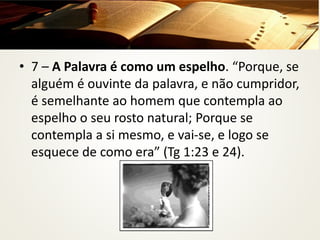 • 7 – A Palavra é como um espelho. “Porque, se
alguém é ouvinte da palavra, e não cumpridor,
é semelhante ao homem que contempla ao
espelho o seu rosto natural; Porque se
contempla a si mesmo, e vai-se, e logo se
esquece de como era” (Tg 1:23 e 24).
 