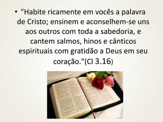 • "Habite ricamente em vocês a palavra
de Cristo; ensinem e aconselhem-se uns
aos outros com toda a sabedoria, e
cantem salmos, hinos e cânticos
espirituais com gratidão a Deus em seu
coração."(Cl 3.16)
 