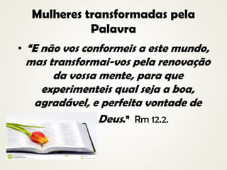 Mulheres transformadas pela
Palavra
• “E não vos conformeis a este mundo,
mas transformai-vos pela renovação
da vossa mente, para que
experimenteis qual seja a boa,
agradável, e perfeita vontade de
• Deus.” Rm 12.2.
•
 