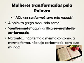 Mulheres transformadas pela
Palavra
• "Não vos conformeis com este mundo“
• A palavra grega traduzida como
• "conformado" aqui significa co-moldado,
co-formado.
• Portanto... não tenha o mesmo contorno, a
mesma forma, não seja co-formado, com este
mundo!
 