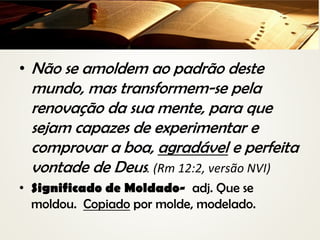 • Não se amoldem ao padrão deste
mundo, mas transformem-se pela
renovação da sua mente, para que
sejam capazes de experimentar e
comprovar a boa, agradável e perfeita
vontade de Deus. (Rm 12:2, versão NVI)
• Significado de Moldado- adj. Que se
moldou. Copiado por molde, modelado.
 
