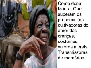 Como dona Izaura, Que superam os preconceitos cultivadoras do amor das crenças, costumes, valores morais, Transmissoras de memórias.