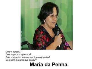 Quem agrediu?Quem gerou o agressor?Quem levantou sua voz contra a agressão?De quem é o grito que ecoou?                   Maria da Penha.