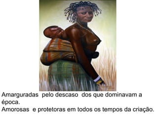 Amarguradas  pelo descaso  dos que dominavam a época.Amorosas  e protetoras em todos os tempos da criação.