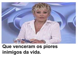 Que venceram os piores inimigos da vida.