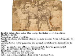 Dona Iná  Mattos mãe de muitos filhos exemplo de virtude e sabedoria diante das dificuldades da vida.Transmitindo culturas e memórias.Receitas de culinária oriundas das mãos das escravas; o como o Kimbo, molho pardo e rim no palito. Liderança familiar  mulher que passou o rio camaquã numa balsa antes da construção da ponte.Mulher que cozinhou para o Manecão homem degolador durante a guerra mundial. Mulher que conheceu o Coronel Bento Gonçalves Filho.Dona Iná que nos deixou o ano passado.Mão que tocavam a terra com muito amor.Mulher  que ensinou gerações a arte do plantio de plantas e flores.