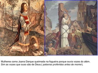 Mulheres como Joana Darque queimada na fogueira porque ouvia vozes do além.Sim as vozes que ouso são de Deus.( palavras proferidas antes de morrer).