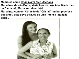 Mulheres como Dona Maria Inez  Jacques Maria Inez de são Borja, Maria Inez de cruz Alta, Maria Inez  de Camaquâ, Maria Inez do cristal. Maria Inez com um Coração de “Cristal” mulher preciosa que amou este povo através de uma intensa  atuação social.