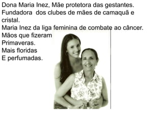 Dona Maria Inez, Mãe protetora das gestantes.Fundadora  dos clubes de mães de camaquã e cristal.Maria Inez da liga feminina de combate ao câncer.Mãos que fizeram                  Primaveras.Mais floridasE perfumadas.