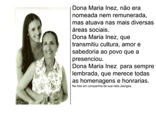 Dona Maria Inez, não era  nomeada nem remunerada, mas atuava nas mais diversas áreas sociais.Dona Maria Inez, que transmitiu cultura, amor e sabedoria ao povo que a presenciou.Dona Maria Inez  para sempre lembrada, que merece todas as homenagens e honrarias.Na foto em companhia de sua neta Jeorgea.