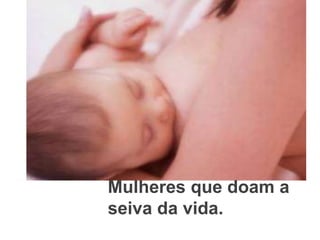 Mulheres que doam a seiva da vida.