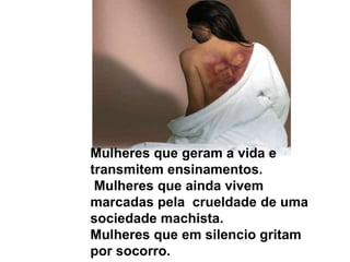 Mulheres que geram a vida e transmitem ensinamentos. Mulheres que ainda vivem marcadas pela  crueldade de uma sociedade machista. Mulheres que em silencio gritam por socorro.