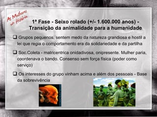 Grupos pequenos, sentem medo da natureza grandiosa e hostil a lei que regia o comportamento era da solidariedade e da partilha Soc.Coleta - matricentrica onidadivosa, onipresente. Mulher paria, coordenava o bando. Consenso sem força física (poder como serviço) Os interesses do grupo vinham acima e além dos pessoais - Base da sobrevivência 1ª Fase - Seixo rolado (+/- 1.600.000 anos) - Transição da animalidade para a humanidade 