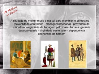 A situação da mulher muda e ela vai para o ambiente doméstico (sexualidade controlada - monogamia/pecado) - provedora de mão-de-obra garantia da linhagem pelo masculino e a  garantia da propriedade - virgindade como valor - dependência econômica do homem 