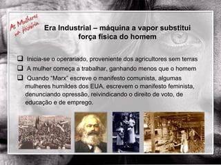 Era Industrial – máquina a vapor substitui força física do homem Inicia-se o operariado, proveniente dos agricultores sem terras A mulher começa a trabalhar, ganhando menos que o homem Quando “Marx” escreve o manifesto comunista, algumas mulheres humildes dos EUA, escrevem o manifesto feminista, denunciando opressão, reivindicando o direito de voto, de educação e de emprego. 