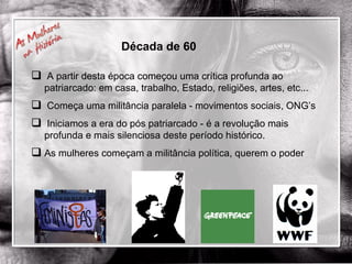 Década de 60 A partir desta época começou uma crítica profunda ao patriarcado: em casa, trabalho, Estado, religiões, artes, etc... Começa uma militância paralela - movimentos sociais, ONG’s Iniciamos a era do pós patriarcado - é a revolução mais profunda e mais silenciosa deste período histórico. As mulheres começam a militância política, querem o poder 