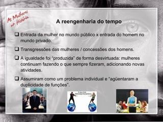 A reengenharia do tempo Entrada da mulher no mundo público x entrada do homem no mundo privado. Transgressões das mulheres / concessões dos homens. A igualdade foi “produzida” de forma desvirtuada: mulheres continuam fazendo o que sempre fizeram, adicionando novas atividades. Assumiram como um problema individual e “agüentaram a duplicidade de funções”. 
