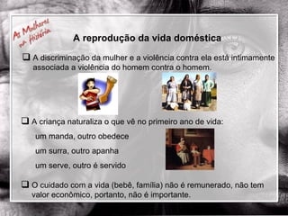 A reprodução da vida doméstica A criança naturaliza o que vê no primeiro ano de vida: um manda, outro obedece um surra, outro apanha um serve, outro é servido A discriminação da mulher e a violência contra ela está intimamente associada a violência do homem contra o homem. O cuidado com a vida (bebê, família) não é remunerado, não tem valor econômico, portanto, não é importante. 