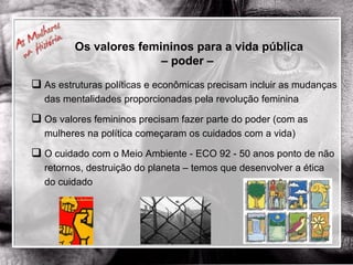 Os valores femininos para a vida pública – poder –  As estruturas políticas e econômicas precisam incluir as mudanças das mentalidades proporcionadas pela revolução feminina Os valores femininos precisam fazer parte do poder (com as mulheres na política começaram os cuidados com a vida) O cuidado com o Meio Ambiente - ECO 92 - 50 anos ponto de não retornos, destruição do planeta – temos que desenvolver a ética do cuidado 