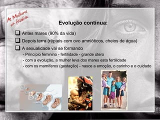 Evolução contínua: Antes mares (90% da vida) Depois terra (répteis com ovo amnióticos, cheios de água) A sexualidade vai se formando - Princípio feminino - fertilidade - grande útero - com a evolução, a mulher leva dos mares esta fertilidade - com os mamíferos (gestação) - nasce a emoção, o carinho e o cuidado 