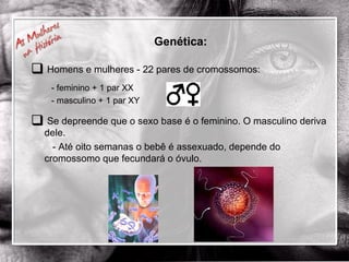Genética: Homens e mulheres - 22 pares de cromossomos: - feminino + 1 par XX - masculino + 1 par XY Se depreende que o sexo base é o feminino. O masculino deriva dele.   - Até oito semanas o bebê é assexuado, depende do cromossomo que fecundará o óvulo. 