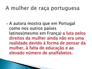  A autora mostra que em Portugal
como nos outros países
latinos(mesmo em França) a luta pelos
direitos da mulher ainda não era uma
realidade devido à forma de pensar da
mulher, à falta de educação e ao
elevado número de analfabetos.
 