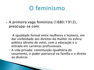  A primeira vaga feminista (1880/1912),
preocupa-se com:
◦ A igualdade formal entre mulheres e homens, em
dar visibilidade aos direitos da mulher na esfera
pública (direito de voto), com a educação e a
entrada em carreiras profissionais.
◦ A vida privada: constituição igualitária do
casamento, o poder patriarcal na família e o direito
ao divórcio
 