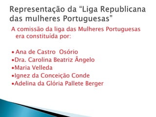A comissão da liga das Mulheres Portuguesas
era constituída por:
∙ Ana de Castro Osório
∙Dra. Carolina Beatriz Ângelo
∙Maria Velleda
∙Ignez da Conceição Conde
∙Adelina da Glória Pallete Berger
 