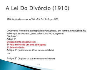 Diário do Governo, nº26, 4/11/1910, p. 282
O Governo Provisório da República Portuguesa, em nome da República, faz
saber que se decretou, para valer como lei, o seguinte:
Capítulo 1
Artigo 1º
O casamento dissolve-se:
1º Pela morte de um dos cônjuges;
2º Pelo divórcio.
Artigo 2º (juridicamente têm a mesma validade)
….
Artigo 3º (litigioso ou por mútuo consentimento)
….
 