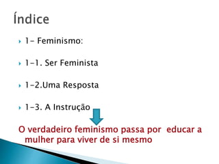  1- Feminismo:
 1-1. Ser Feminista
 1-2.Uma Resposta
 1-3. A Instrução
O verdadeiro feminismo passa por educar a
mulher para viver de si mesmo
 