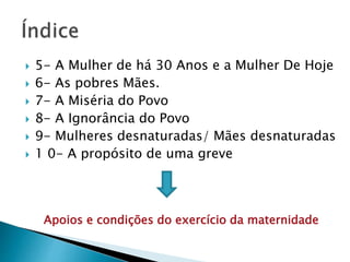  5- A Mulher de há 30 Anos e a Mulher De Hoje
 6- As pobres Mães.
 7- A Miséria do Povo
 8- A Ignorância do Povo
 9- Mulheres desnaturadas/ Mães desnaturadas
 1 0- A propósito de uma greve
Apoios e condições do exercício da maternidade
 