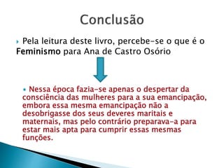  Pela leitura deste livro, percebe-se o que é o
Feminismo para Ana de Castro Osório
∙ Nessa época fazia-se apenas o despertar da
consciência das mulheres para a sua emancipação,
embora essa mesma emancipação não a
desobrigasse dos seus deveres maritais e
maternais, mas pelo contrário preparava-a para
estar mais apta para cumprir essas mesmas
funções.
 