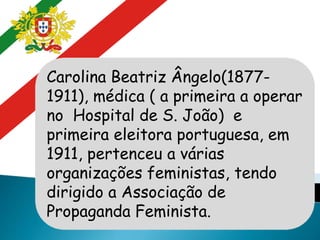 Carolina Beatriz Ângelo(1877-
1911), médica ( a primeira a operar
no Hospital de S. João) e
primeira eleitora portuguesa, em
1911, pertenceu a várias
organizações feministas, tendo
dirigido a Associação de
Propaganda Feminista.
 