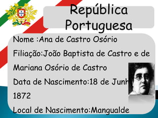 República
Portuguesa
Nome :Ana de Castro Osório
Filiação:João Baptista de Castro e de
Mariana Osório de Castro
Data de Nascimento:18 de Junho de
1872
Local de Nascimento:Mangualde
 