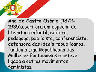 Ana de Castro Osório (1872-
1935),escritora em especial de
literatura infantil, editora,
pedagoga, publicista, conferencista,
defensora dos ideais republicanos,
fundou a Liga Republicana das
Mulheres Portuguesas e esteve
ligada a outros movimentos
feministas.
 