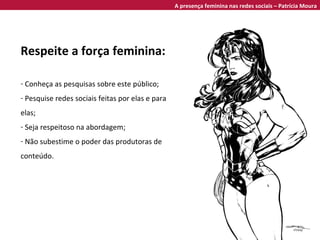 Respeite a força feminina: Conheça as pesquisas sobre este público; Pesquise redes sociais feitas por elas e para elas; Seja respeitoso na abordagem; Não subestime o poder das produtoras de conteúdo. A presença feminina nas redes sociais – Patrícia Moura 