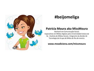 #beijomeliga Patrícia Moura aka MissMoura Bacharel em Comunicação Social; Especialista em Mídias Digitais pela Universidade Estácio de Sá.  Analista de Mídias Sociais. Integrante da divisão de Tecnologia do Grupo de Mídia do Rio de Janeiro. www.meadiciona.com/missmoura 