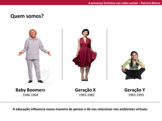 Baby Boomers 1946-1964 Geração   X 1965-1982 Geração Y 1983-1993 Quem somos? A educação influencia nossa maneira de pensar e de nos relacionar nos ambientes virtuais. A presença feminina nas redes sociais – Patrícia Moura 