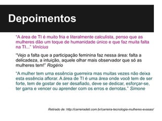 Depoimentos
 “A área de TI é muito fria e literalmente calculista, penso que as
 mulheres dão um toque de humanidade único e que faz muita falta
 na TI...” Vinícius
 “Vejo a falta que a participação feminina faz nessa área: falta a
 delicadeza, a intuição, aquele olhar mais observador que só as
 mulheres tem!” Rogério
 “A mulher tem uma essência guerreira mas muitas vezes não deixa
 esta essência aflorar. A área de TI é uma área onde você tem de ser
 forte, tem de gostar de ser desafiado, deve se dedicar, esforçar-se,
 ter garra e vencer ou aprender com os erros e derrotas.” Simone



                 Retirado de: http://carreiradeti.com.br/carreira-tecnologia-mulheres-evasao/
 