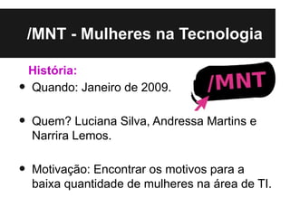 /MNT - Mulheres na Tecnologia

    História:
•   Quando: Janeiro de 2009.

•   Quem? Luciana Silva, Andressa Martins e
    Narrira Lemos.

•   Motivação: Encontrar os motivos para a
    baixa quantidade de mulheres na área de TI.
 