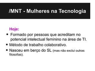 /MNT - Mulheres na Tecnologia


    Hoje:
•   Formado por pessoas que acreditam no
    potencial intelectual feminino na área de TI.
•   Método de trabalho colaborativo.
• filosofias).
    Nasceu em berço do SL (mas não exclui outras
 
