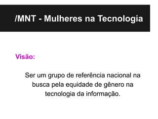 /MNT - Mulheres na Tecnologia



Visão:

  Ser um grupo de referência nacional na
    busca pela equidade de gênero na
        tecnologia da informação.
 