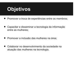 Objetivos
•   Promover a troca de experiências entre os membros;


•   Capacitar e disseminar a tecnologia da informação
    entre as mulheres;


•   Promover a inclusão das mulheres na área;


•   Colaborar no desenvolvimento da sociedade na
    atuação das mulheres na tecnologia.
 