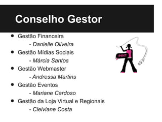 Conselho Gestor
•   Gestão Financeira
        - Danielle Oliveira
•   Gestão Mídias Sociais
        - Márcia Santos
•   Gestão Webmaster
        - Andressa Martins
•   Gestão Eventos
        - Mariane Cardoso
•   Gestão da Loja Virtual e Regionais
        - Cleiviane Costa
 