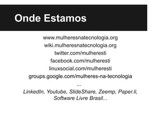 Onde Estamos
         www.mulheresnatecnologia.org
         wiki.mulheresnatecnologia.org
               twitter.com/mulheresti
             facebook.com/mulheresti
            linuxsocial.com/mulheresti
   groups.google.com/mulheres-na-tecnologia
                         ...
 LinkedIn, Youtube, SlideShare, Zeemp, Paper.li,
               Software Livre Brasil...
 