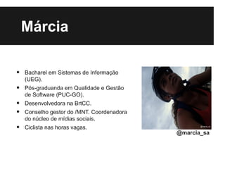 Márcia

•   Bacharel em Sistemas de Informação
    (UEG).
•   Pós-graduanda em Qualidade e Gestão
    de Software (PUC-GO).
•   Desenvolvedora na BrtCC.
•   Conselho gestor do /MNT. Coordenadora
    do núcleo de mídias sociais.
•   Ciclista nas horas vagas.
                                            @marcia_sa
 
