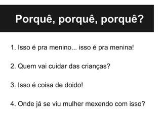 Porquê, porquê, porquê?

1. Isso é pra menino... isso é pra menina!

2. Quem vai cuidar das crianças?

3. Isso é coisa de doido!

4. Onde já se viu mulher mexendo com isso?
 
